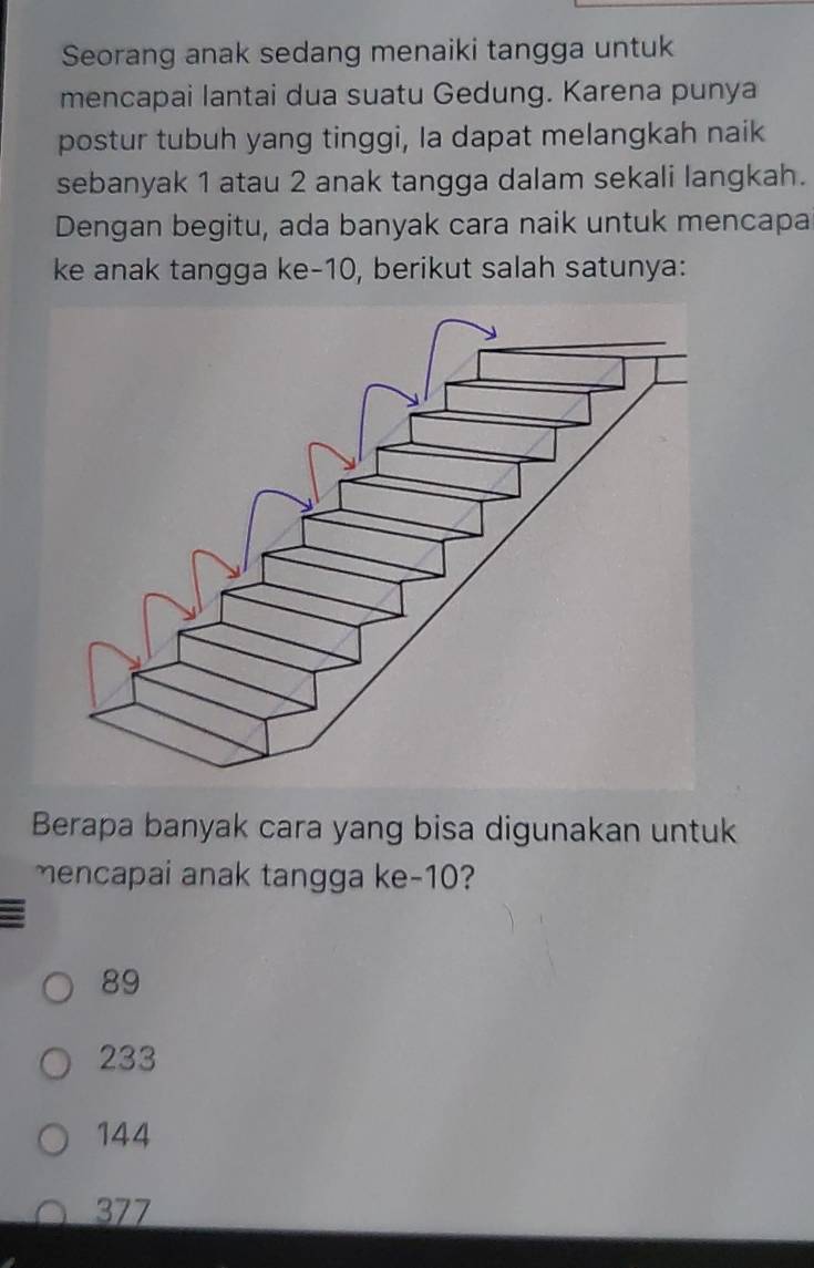 Seorang anak sedang menaiki tangga untuk
mencapai lantai dua suatu Gedung. Karena punya
postur tubuh yang tinggi, Ia dapat melangkah naik
sebanyak 1 atau 2 anak tangga dalam sekali langkah.
Dengan begitu, ada banyak cara naik untuk mencapa
ke anak tangga ke- 10, berikut salah satunya:
Berapa banyak cara yang bisa digunakan untuk
mencapai anak tangga ke -10?
89
233
144
377