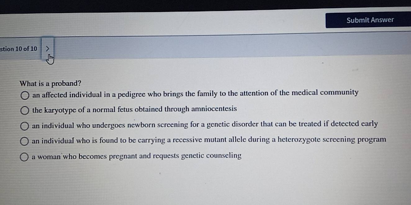 Submit Answer
stion 10 of 10
What is a proband?
an affected individual in a pedigree who brings the family to the attention of the medical community
the karyotype of a normal fetus obtained through amniocentesis
an individual who undergoes newborn screening for a genetic disorder that can be treated if detected early
an individuaI who is found to be carrying a recessive mutant allele during a heterozygote screening program
a woman who becomes pregnant and requests genetic counseling