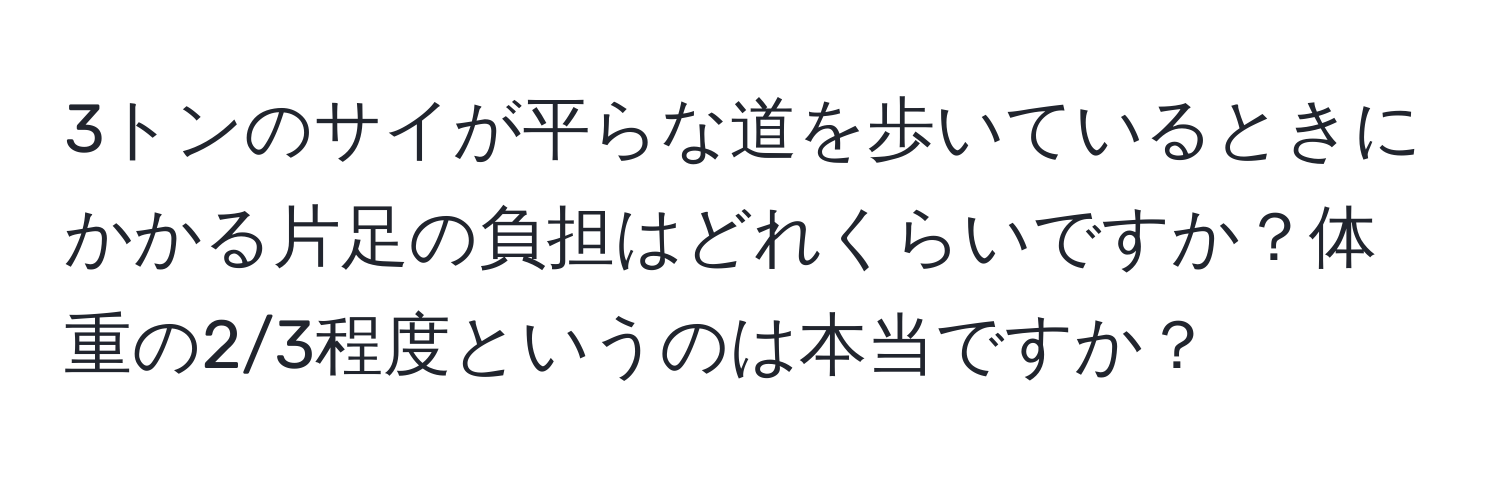 3トンのサイが平らな道を歩いているときにかかる片足の負担はどれくらいですか？体重の2/3程度というのは本当ですか？