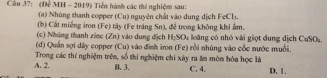 (Để MH - 2019) Tiến hành các thí nghiệm sau:
(a) Nhúng thanh copper (Cu) nguyên chất vào dung dịch FeCl_3. 
(b) Cắt miếng iron (Fe) tây (Fe tráng Sn), để trong không khí ẩm.
(c) Nhúng thanh zinc (Zn) vào dung dịch H_2SO_4 loãng có nhỏ vài giọt dung dịch CuSO₄.
(d) Quấn sợi dây copper (Cu) vào đinh iron (Fe) rồi nhúng vào cốc nước muối.
Trong các thí nghiệm trên, số thí nghiệm chỉ xảy ra ăn mòn hóa học là
A. 2. B. 3. C. 4. D. 1.