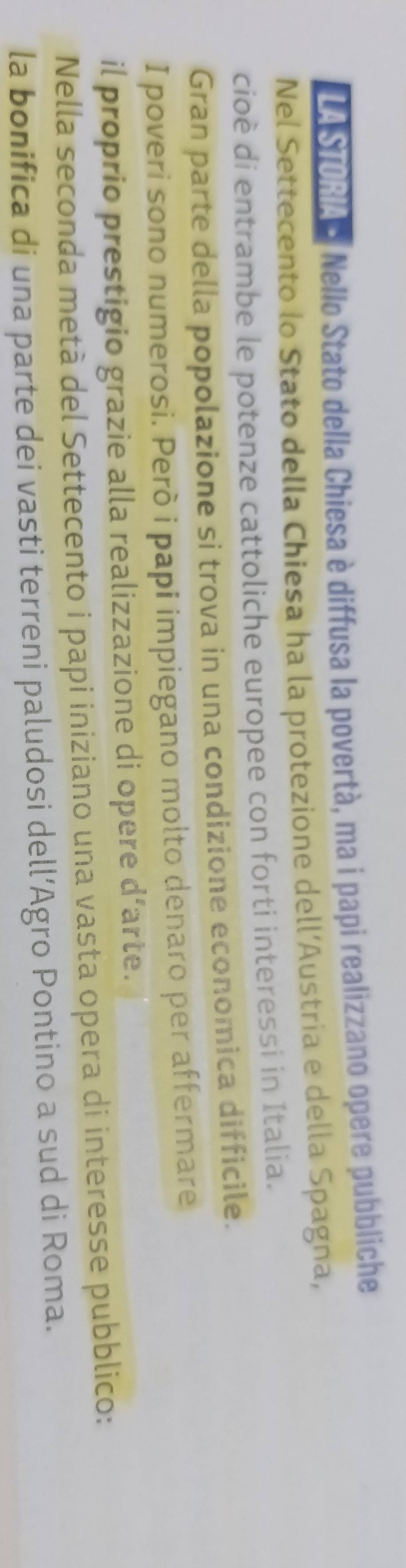 A Stoal Nello Stato della Chiesa è diffusa la povertà, ma i papi realizzano opere pubbliche 
Nel Settecento lo Stato della Chiesa ha la protezione dell’Austria e della Spagna, 
cioè di entrambe le potenze cattoliche europee con forti interessi in Italia. 
Gran parte della popolazione si trova in una condizione economica difficile. 
I poveri sono numerosi. Però i papi impiegano molto denaro per affermare 
il proprio prestigio grazie alla realizzazione di opere d’arte. 
Nella seconda metà del Settecento i papi iniziano una vasta opera di interesse pubblico: 
la bonifica di una parte dei vasti terreni paludosi dell’Agro Pontino a sud di Roma.