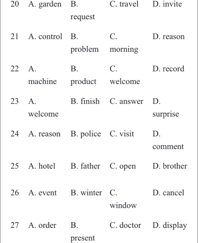 20 A. garden B. C. travel D. invite
request
21 A. control B. C. D. reason
problem morning
22 A. B. C. D. record
machine product welcome
23 A. B. finish C. answer D.
welcome surprise
24 A. reason B. police C. visit D.
comment
25 A. hotel B. father C. open D. brother
26 A. event B. winter C. D. cancel
window
27 A. order B. C. doctor D. display
present