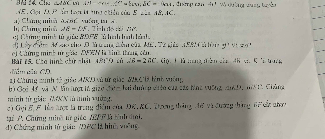 Cho △ ABC có AB=6cm; AC=8cm; BC=10cm , đường cao AH và đường trung tuyền
AE. Gọi D, F lần lượt là hình chiếu của E trên AB, AC. 
a) Chứng minh △ ABC vuông tại A. 
b Chứng minh AE=DF Tính độ dài DF. 
c) Chứng minh tứ giác BDFE là hình bình hành. 
d) Lấy điểm M sao cho D là trung điểm của ME. Tứ giác AEBM là hình gì? Vì sao? 
e) Chứng minh tứ giác DFEH là hình thang cân. 
Bài 15. Cho hình chữ nhật ABCD có AB=2BC. Gọi / là trung điểm của Ab 3 và K là trung 
điểm của CD. 
a) Chứng minh tứ giác AIKD và tứ giác BIKC là hình vuông. 
b) Gọi M và N lần lượt là giao điêm hai đường chéo của các hình vuông AIKD, BIKC. Chứng 
m inh t giác IMKN là hình vuông. 
c) Gọi E, F lần lượt là trung điểm của DK, KC. Đường thắng AE và đường thắng BF cắt nhau 
tại P. Chứng minh tứ giác IEPF là hình thoi. 
d) Chứng minh tứ giác IDPC là hình vuông.