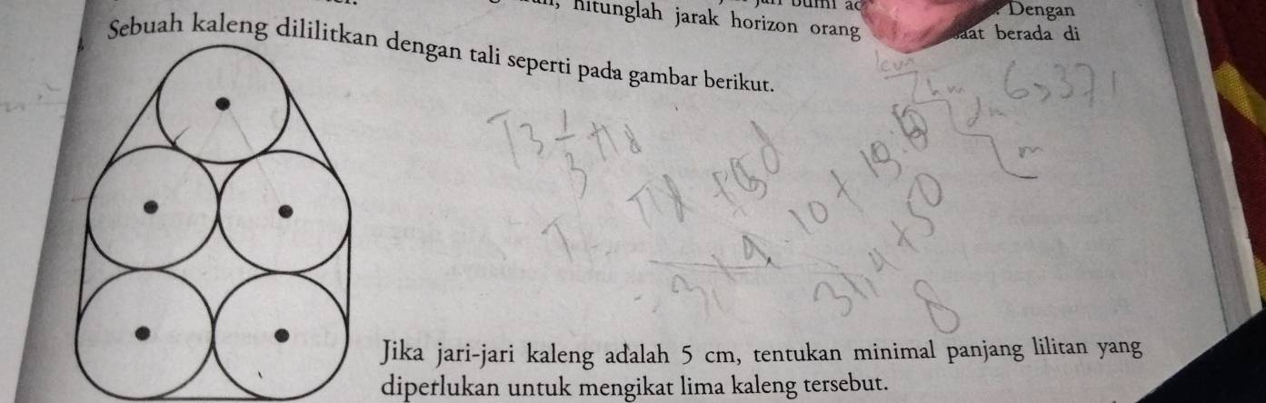 Dengan 
l, hitunglah jarak horizon orang 
at berada di 
Sebuah kaleng dililin dengan tali seperti pada gambar berikut. 
Jika jari-jari kaleng adalah 5 cm, tentukan minimal panjang lilitan yang 
diperlukan untuk mengikat lima kaleng tersebut.