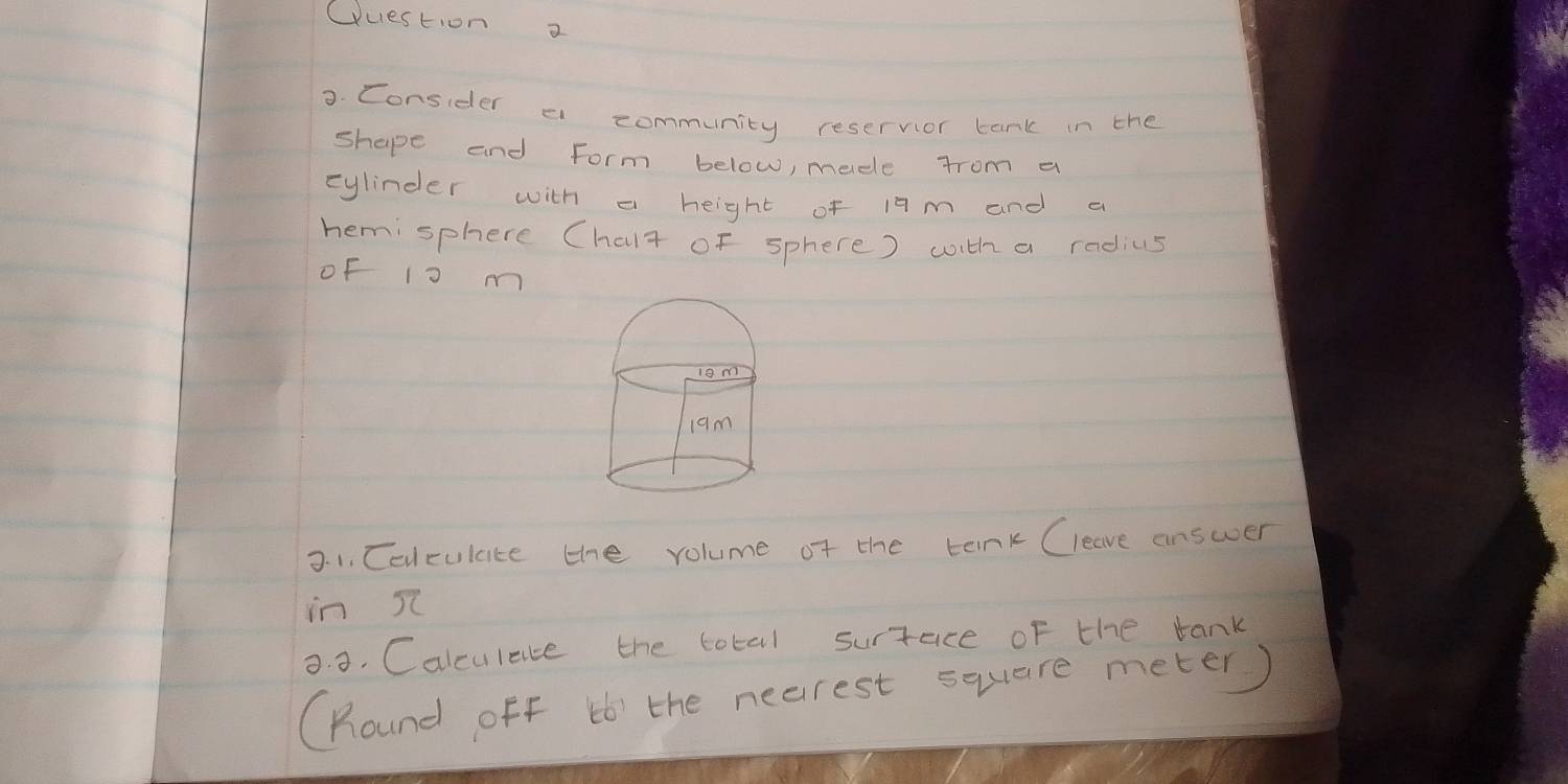 Wuestion a 
3. Consider a community reservior tank in the 
shape and form below, mede from a 
cylinder with a height of 19 m and a 
hemisphere Chalt of sphere) with a radius 
oF l0 m
3. 1. Celculate the volume of the teink Cleave answer 
in s 
9. 3. Calculace the total surtace of the tank 
(Round off b6' the nearest square meter)