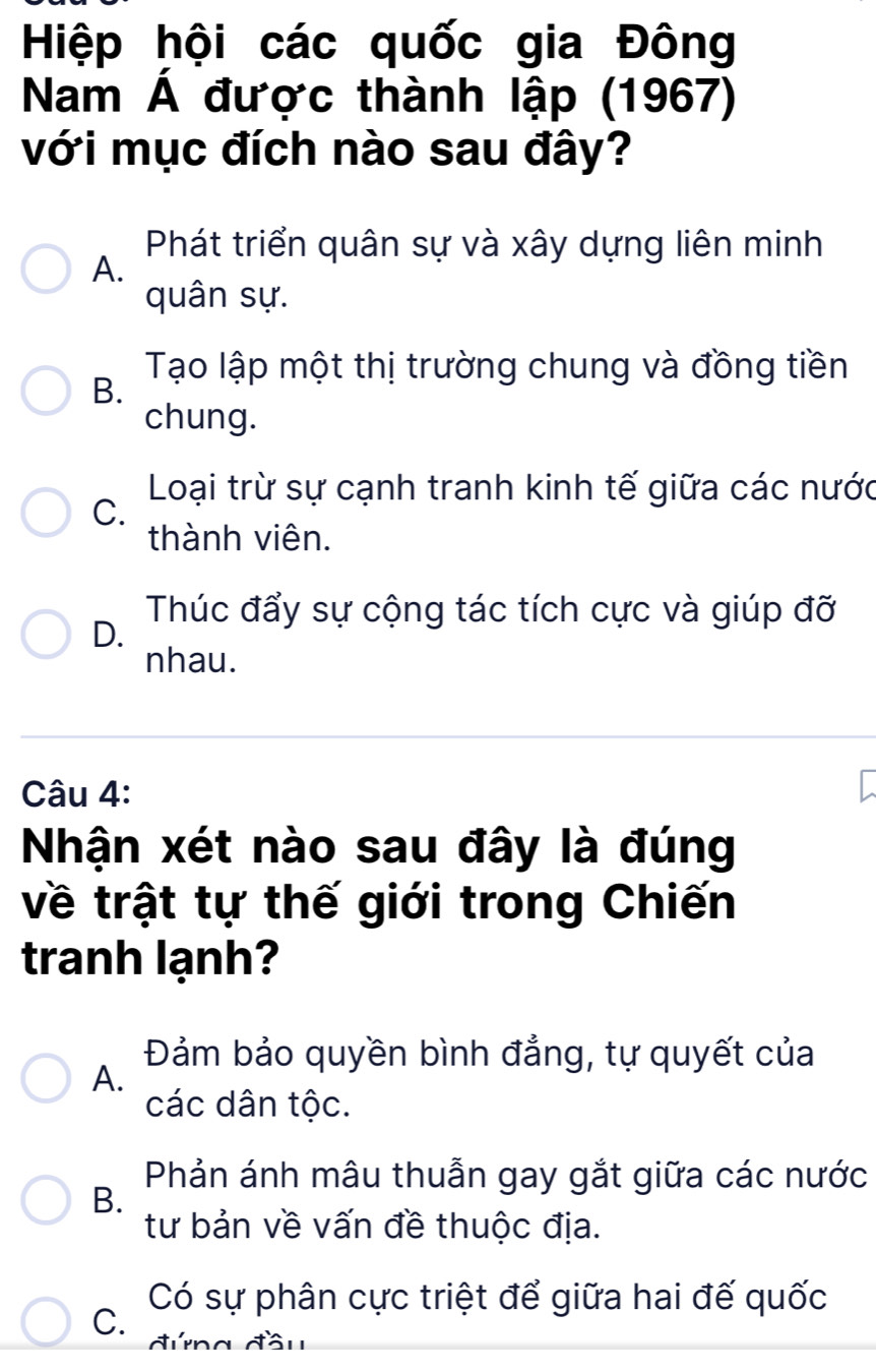 Hiệp hội các quốc gia Đông
Nam Á được thành lập (1967)
với mục đích nào sau đây?
Phát triển quân sự và xây dựng liên minh
A.
quân sự.
Tạo lập một thị trường chung và đồng tiền
B.
chung.
Loại trừ sự cạnh tranh kinh tế giữa các nước
C.
thành viên.
Thúc đẩy sự cộng tác tích cực và giúp đỡ
D.
nhau.
Câu 4:
Nhận xét nào sau đây là đúng
về trật tự thế giới trong Chiến
tranh lạnh?
Đảm bảo quyền bình đẳng, tự quyết của
A.
các dân tộc.
Phản ánh mâu thuẫn gay gắt giữa các nước
B.
tư bản về vấn đề thuộc địa.
Có sự phân cực triệt để giữa hai đế quốc
C. đứng đầu