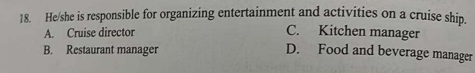 He/she is responsible for organizing entertainment and activities on a cruise ship.
A. Cruise director C. Kitchen manager
B. Restaurant manager D. Food and beverage manager