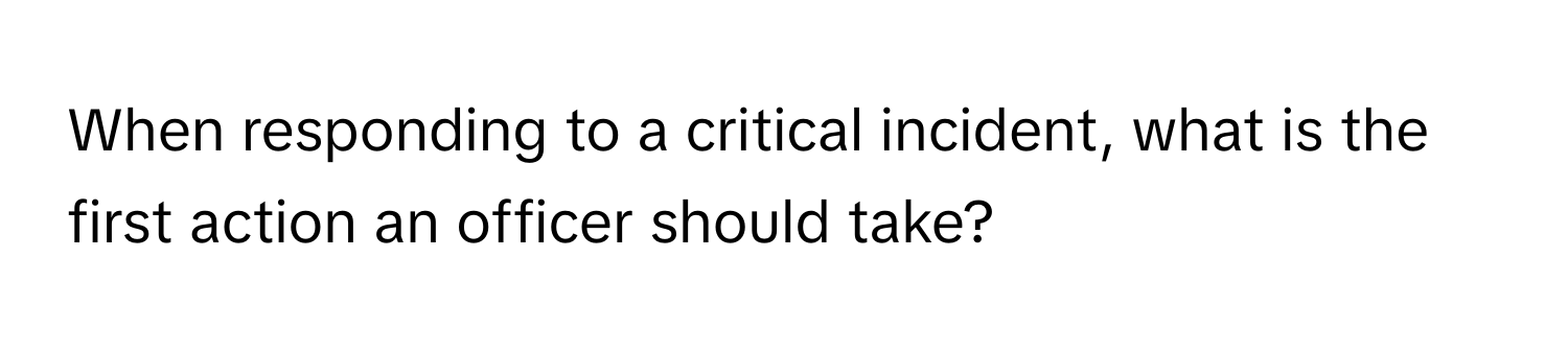 When responding to a critical incident, what is the first action an officer should take?