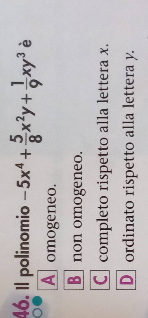 Il polinomio -5x^4+ 5/8 x^2y+ 1/9 xy^3 è
A omogeneo.
B non omogeneo.
Ccompleto rispetto alla lettera x.
D ordinato rispetto alla lettera y.