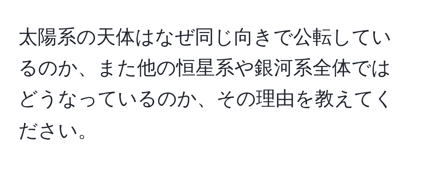 太陽系の天体はなぜ同じ向きで公転しているのか、また他の恒星系や銀河系全体ではどうなっているのか、その理由を教えてください。