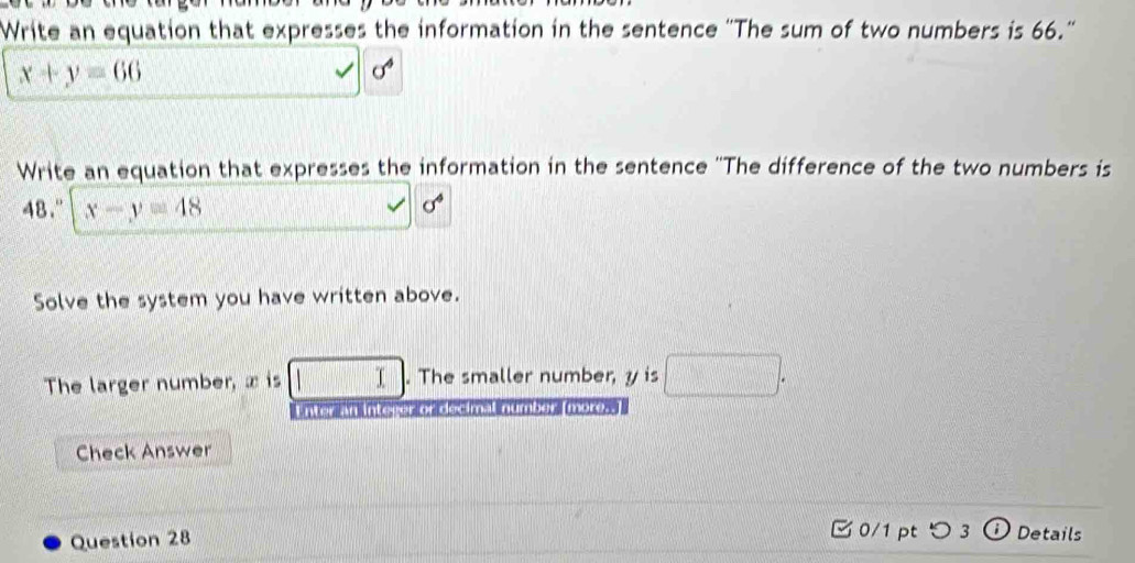 Write an equation that expresses the information in the sentence ''The sum of two numbers is 66.''
x+y=66
sigma^4
Write an equation that expresses the information in the sentence ''The difference of the two numbers is
48." x-y=48
sigma^4
Solve the system you have written above. 
The larger number, x is □. The smaller number, y is □. 
n kr ne ter oreectmal numbers more 
Check Answer 
0/1 ptつ 3 
Question 28 Details