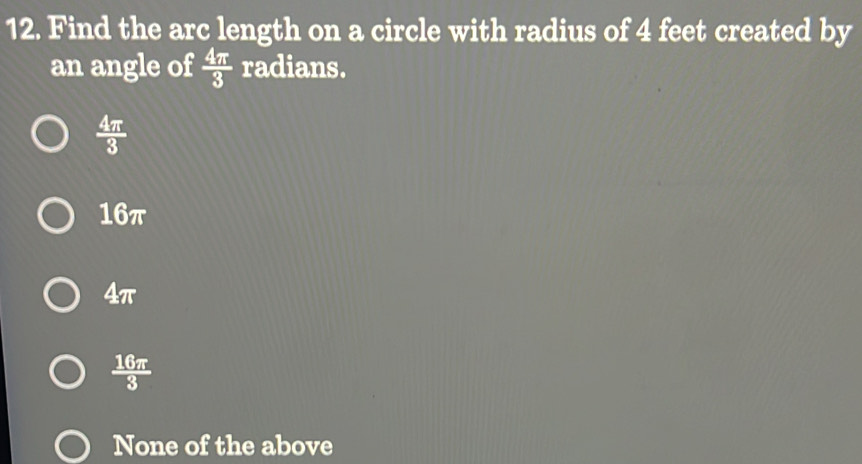 Find the arc length on a circle with radius of 4 feet created by
an angle of  4π /3  radians.
 4π /3 
16π
4π
 16π /3 
None of the above