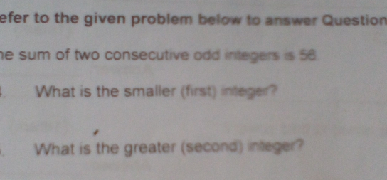 efer to the given problem below to answer Question 
he sum of two consecutive odd integers is 56. 
. What is the smaller (first) integer? 
What is the greater (second) integer?