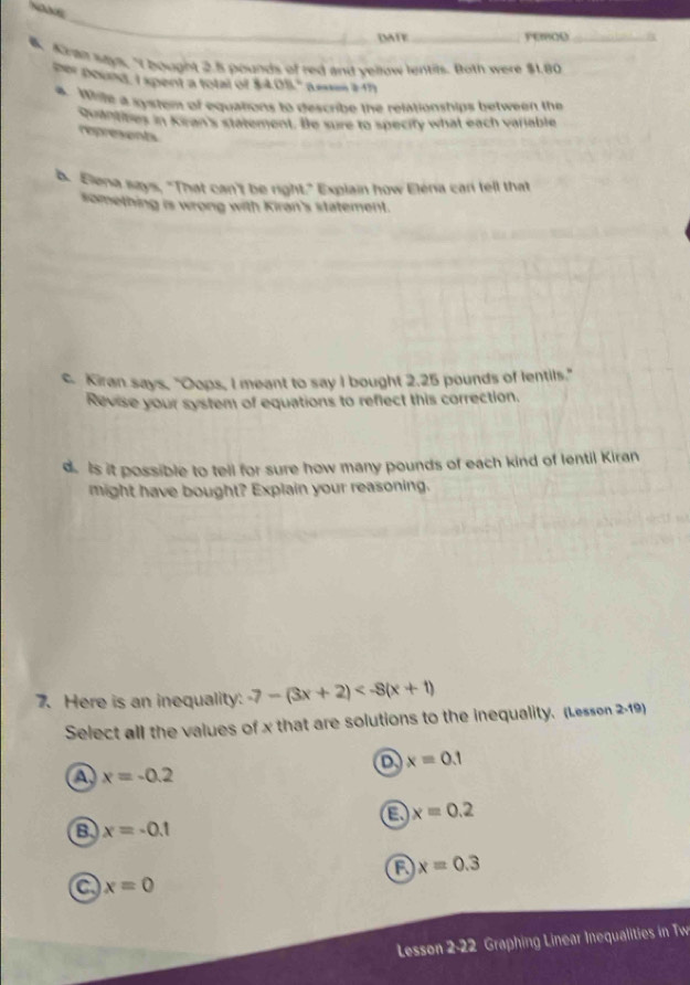 DATE _FEOO_
l. Aha says, "I bought 2.5 pounds of red and vellow lentils. Both were $1.80
her pound, I spent a total of 8408° a- 
4. Whih a gystem of equations to describe the relationships between the
Quantibes in Kran's statement. Be sure to specity what each variable
represents
b. Elena says, "That can't be right." Explain how Eléria car fell that
something is wrong with Kiran's statement.
c. Kiran says, "Oops, I meant to say I bought 2.25 pounds of lentils."
Revise your system of equations to reflect this correction.
d. Is it possible to tell for sure how many pounds of each kind of lentil Kiran
might have bought? Explain your reasoning.
7. Here is an inequality: -7-(3x+2)
Select all the values of x that are solutions to the inequality. (Lesson 2-19)
a x=0.1
a x=-0.2
a x=0.2
a x=-0.1
x=0.3
a x=0
Lesson 2.22 Graphing Linear Inequalities in Tw