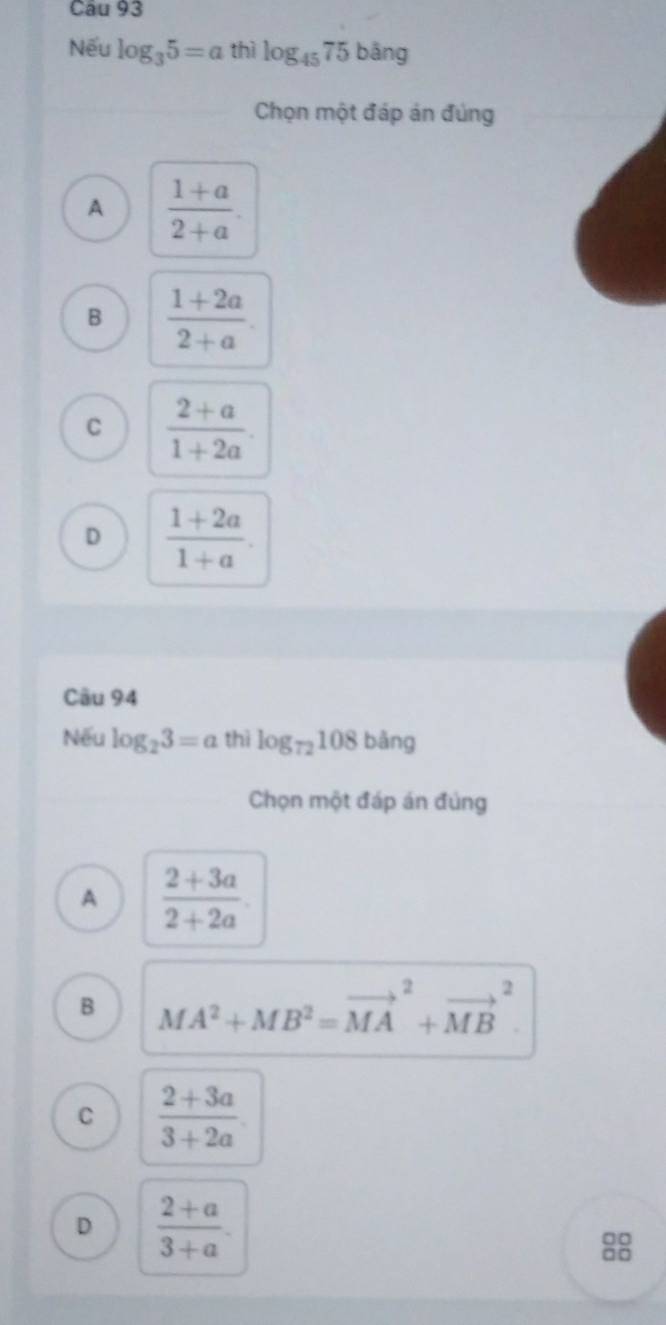 Nếu log _35=a thì log _4575bang
Chọn một đáp án đúng
A  (1+a)/2+a .
B  (1+2a)/2+a .
C  (2+a)/1+2a .
D  (1+2a)/1+a . 
Câu 94
Nếu log _23=a thì log _72108bang
Chọn một đáp án đúng
A  (2+3a)/2+2a .
B MA^2+MB^2=vector (MA)^2+vector (MB)^2.
C  (2+3a)/3+2a .
D  (2+a)/3+a . 
□□
□□