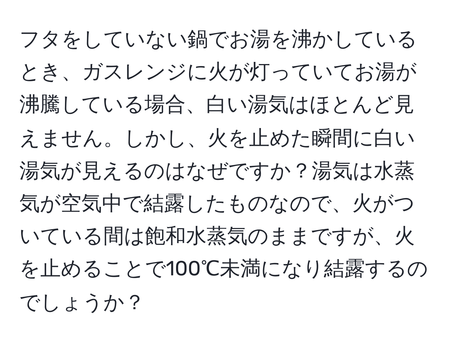 フタをしていない鍋でお湯を沸かしているとき、ガスレンジに火が灯っていてお湯が沸騰している場合、白い湯気はほとんど見えません。しかし、火を止めた瞬間に白い湯気が見えるのはなぜですか？湯気は水蒸気が空気中で結露したものなので、火がついている間は飽和水蒸気のままですが、火を止めることで100℃未満になり結露するのでしょうか？