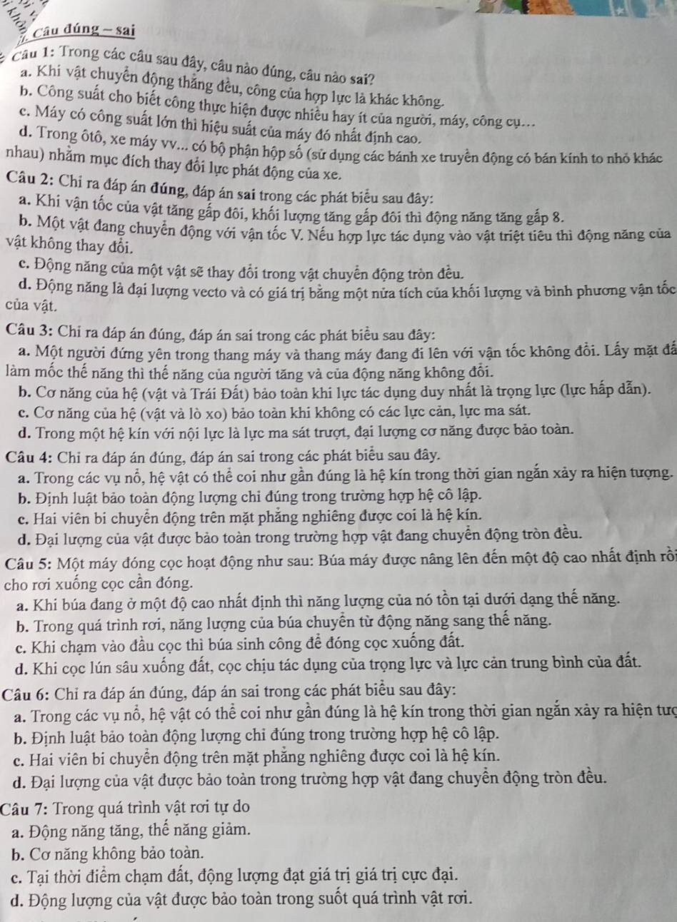 a Câu đúng - sai
# Câu 1: Trong các câu sau đây, câu nào đúng, câu nào sai?
a. Khi vật chuyển động thẳng đều, công của hợp lực là khác không.
b. Công suất cho biết công thực hiện được nhiều hay ít của người, máy, công cụ.
c. Máy có công suất lớn thì hiệu suất của máy đó nhất định cao.
d. Trong ôtô, xe máy vv... có bộ phận hộp số (sử dụng các bánh xe truyền động có bản kính to nhỏ khác
nhau) nhằm mục đích thay đổi lực phát động của xe.
Câu 2: Chỉ ra đáp án đúng, đáp án sai trong các phát biểu sau đây:
a. Khi vận tốc của vật tăng gắp đôi, khối lượng tăng gắp đôi thì động năng tăng gắp 8.
b. Một vật đang chuyển động với vận tốc V. Nếu hợp lực tác dụng vào vật triệt tiêu thì động năng của
vật không thay đổi.
c. Động năng của một vật sẽ thay đổi trong vật chuyển động tròn đều.
d. Động năng là đại lượng vecto và có giá trị băng một nửa tích của khối lượng và bình phương vận tốc
của vật.
Câu 3: Chi ra đáp án đúng, đáp án sai trong các phát biểu sau đây:
a. Một người đứng yên trong thang máy và thang máy đang đi lên với vận tốc không đổi. Lấy mặt đá
làm mốc thế năng thì thế năng của người tăng và của động năng không đổi.
b. Cơ năng của hệ (vật và Trái Đất) bảo toàn khi lực tác dụng duy nhất là trọng lực (lực hấp dẫn).
c. Cơ năng của hệ (vật và lò xo) bảo toàn khi không có các lực cản, lực ma sát.
d. Trong một hệ kín với nội lực là lực ma sát trượt, đại lượng cơ năng được bảo toàn.
Câu 4: Chỉ ra đáp án đúng, đáp án sai trong các phát biểu sau đây.
a. Trong các vụ nổ, hệ vật có thể coi như gần đúng là hệ kín trong thời gian ngắn xảy ra hiện tượng.
b. Định luật bảo toàn động lượng chỉ đúng trong trường hợp hệ cô lập.
c. Hai viên bi chuyển động trên mặt phẳng nghiêng được coi là hệ kín.
d. Đại lượng của vật được bảo toàn trong trường hợp vật đang chuyển động tròn đều.
Câu 5: Một máy đóng cọc hoạt động như sau: Búa máy được nâng lên đến một độ cao nhất định rồi
cho rơi xuống cọc cần đóng.
a. Khi búa đang ở một độ cao nhất định thì năng lượng của nó tồn tại dưới dạng thế năng.
b. Trong quá trình rơi, năng lượng của búa chuyển từ động năng sang thế năng.
c. Khi chạm vào đầu cọc thì búa sinh công để đóng cọc xuống đất.
d. Khi cọc lún sâu xuống đất, cọc chịu tác dụng của trọng lực và lực cản trung bình của đất.
Câu 6: Chỉ ra đáp án đúng, đáp án sai trong các phát biểu sau đây:
a. Trong các vụ nổ, hệ vật có thể coi như gần đúng là hệ kín trong thời gian ngắn xảy ra hiện tượ
b. Định luật bảo toàn động lượng chỉ đúng trong trường hợp hệ cô lập.
c. Hai viên bi chuyển động trên mặt phẳng nghiêng được coi là hệ kín.
d. Đại lượng của vật được bảo toàn trong trường hợp vật đang chuyền động tròn đều.
Câu 7: Trong quá trình vật rơi tự do
a. Động năng tăng, thế năng giảm.
b. Cơ năng không bảo toàn.
c. Tại thời điểm chạm đất, động lượng đạt giá trị giá trị cực đại.
d. Động lượng của vật được bảo toàn trong suốt quá trình vật rơi.