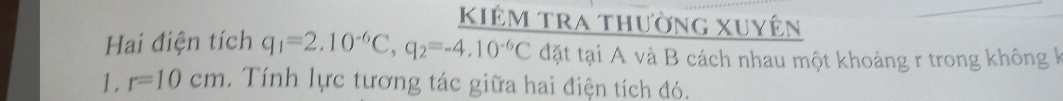 kiêm tra thường xuyên 
Hai điện tích q_1=2.10^(-6)C, q_2=-4.10^(-6)C đặt tại A và B cách nhau một khoảng r trong không k 
1. r=10cm. Tính lực tương tác giữa hai điện tích đó.