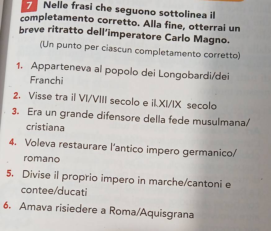 Nelle frasi che seguono sottolinea il 
completamento corretto. Alla fine, otterrai un 
breve ritratto dell’imperatore Carlo Magno. 
(Un punto per ciascun completamento corretto) 
1. Apparteneva al popolo dei Longobardi/dei 
Franchi 
2. Visse tra il VI/VIII secolo e ikXI/IX secolo 
3. Era un grande difensore della fede musulmana/ 
cristiana 
4. Voleva restaurare l’antico impero germanico/ 
romano 
5. Divise il proprio impero in marche/cantoni e 
contee/ducati 
6. Amava risiedere a Roma/Aquisgrana