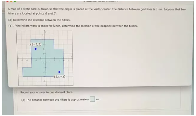 A map of a state park is drawn so that the origin is placed at the visitor center. The distance between grid lines is 1 mi. Suppose that two
hikers are located at points A and B.
(a) Determine the distance between the hikers.
(b) If the hikers want to meet for lunch, determine the location of the midpoint between the hikers.
Round your answer to one decimal place.
(a) The distance between the hikers is approximately □ mi.