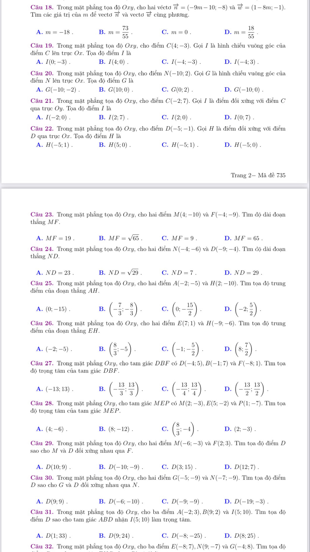 Trong mặt phẳng tọa độ Oxy. cho hai vécto vector n=(-9m-10;-8) và vector w=(1-8m;-1).
Tìm các giá trị của m để vectơ vector n và vectơ vector w cùng phương.
A. m=-18. B. m= 73/55 . C. m=0. D. m= 18/55 .
Câu 19. Trong mặt phẳng tọa độ Oxy, cho điểm C(4;-3). Gọi I là hình chiếu vuông góc của
điểm C lên trục Ox. Tọa độ điểm I là
A. I(0;-3). B. I(4;0). C. I(-4;-3). D. I(-4;3).
Câu 20. Trong mặt phẳng tọa độ Oxy, cho điểm N(-10;2).GoiG là hình chiếu vuông góc của
điểm N lên trục Ox. Tọa độ điểm G là
A. G(-10;-2). B. G(10;0). C. G(0;2). D. G(-10;0).
Câu 21. Trong mặt phẳng tọa độ Oxy, cho điểm C(-2;7). Gọi I là điểm đối xứng với điểm C
qua trục Oy Tọa độ điểm / là
A. I(-2;0). B. I(2;7). C. I(2;0). D. I(0;7).
Câu 22. Trong mặt phẳng tọa độ Oxy , cho điểm D(-5;-1) Gọi H là điểm đối xứng với điểm
D qua trục Ox. Tọa độ điểm H là
A. H(-5;1). B. H(5;0). C. H(-5;1). D. H(-5;0).
Trang 2- Mã đề 735
Câu 23. Trong mặt phẳng tọa độ Oxy, cho hai điểm M(4;-10) và F(-4;-9).  Tìm độ dài đoạn
thẳng MF.
A. MF=19. B. MF=sqrt(65). C. MF=9. D. MF=65.
Câu 24. Trong mặt phẳng tọa độ Oxy , cho hai điểm N(-4;-6) và D(-9;-4).  Tìm độ dài đoạn
thang ND.
A. ND=23. B. ND=sqrt(29). C. ND=7. D. ND=29.
Câu 25. Trong mặt phẳng tọa độ Oxy, cho hai điểm A(-2;-5) và H(2;-10). Tìm tọa độ trung
điểm của đoạn thẳng AH.
A. (0;-15). B. (- 7/3 ;- 8/3 ). C. (0;- 15/2 ). D. (-2; 5/2 ).
Câu 26. Trong mặt phẳng tọa độ Oxy , cho hai điểm E(7;1) và H(-9;-6). Tìm tọa độ trung
diểm của đoạn thẳng EH.
A. (-2;-5). B. ( 8/3 ;-5). C. (-1;- 5/2 ). D. (8; 7/2 ).
Câu 27. Trong mặt phẳng Oxy, cho tam giác DBF có D(-4;5),B(-1;7) và F(-8;1). Tìm tọa
độ trọng tâm của tam giác DBF.
A. (-13;13). B. (- 13/3 ; 13/3 ). C. (- 13/4 ; 13/4 ). D. (- 13/2 ; 13/2 ).
Câu 28. Trong mặt phẳng Oxy, cho tam giác MEP có M(2;-3),E(5;-2) và P(1;-7). Tìm tọa
độ trọng tâm của tam giác MEP.
A. (4;-6). B. (8;-12). C. ( 8/3 ;-4). D. (2;-3).
Câu 29. Trong mặt phẳng tọa độ Oxy, cho hai điểm M(-6;-3) và F(2;3). Tìm toadhat o điểm D
sao cho M và D đối xứng nhau qua F.
A. D(10;9). B. D(-10;-9). C. D(3;15). D. D(12;7).
Câu 30. Trong mặt phẳng tọa độ Oxy, cho hai điểm G(-5;-9) và N(-7;-9). Tìm tọa độ điểm
D sao cho G và D đối xứng nhau qua N.
A. D(9;9). B. D(-6;-10). C. D(-9;-9). D. D(-19;-3).
Câu 31. Trong mặt phẳng tọa độ Oxy, cho ba điểm A(-2;3),B(9;2) và I(5;10). Tìm tọa độ
điểm D sao cho tam giác ABD nhận I(5;10) làm trọng tâm.
A. D(1;33). B. D(9;24). C. D(-8;-25). D. D(8;25).
Câu 32. Trong mặt phẳng tọa độ Oxy, cho ba điểm E(-8;7),N(9;-7) và G(-4;8). Tìm tọa độ