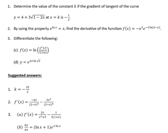 Determine the value of the constant k if the gradient of tangent of the curve
y=4+3sqrt(1-2x) at x=k is - 1/2 . 
2. By using the property e^(ln x)=x , find the derivative of the function f(x)=-x^2e^(-3ln (2-x)). 
3. Differentiate the following: 
(c) f(x)=ln ( (x^2+5)/sqrt[3](1+x) )
(d) y=e^(2xln sqrt(x))
Suggested answers: 
1. k=- 35/2 
2. f'(x)=frac -2x(2-x)^3-frac 3x^2(2-x)^4
3. (a) f'(x)= 2x/x^2+5 - 1/3(1+x) 
(b)  dy/dx =(ln x+1)e^(xln x)