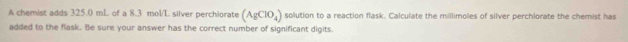 A chemist adds 325.0 mL of a 8.3 mol/L silver perchlorate (AgClO_4) solution to a reaction flask. Calculate the millimoles of silver perchlorate the chemist has 
added to the flask. Be sure your answer has the correct number of significant digits.