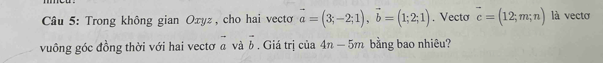 Trong không gian Oxyz , cho hai vecto vector a=(3;-2;1), vector b=(1;2;1). Vecto vector c=(12;m;n) là vecto 
vuông góc đồng thời với hai vectơ α và b. Giá trị của 4n-5m bằng bao nhiêu?