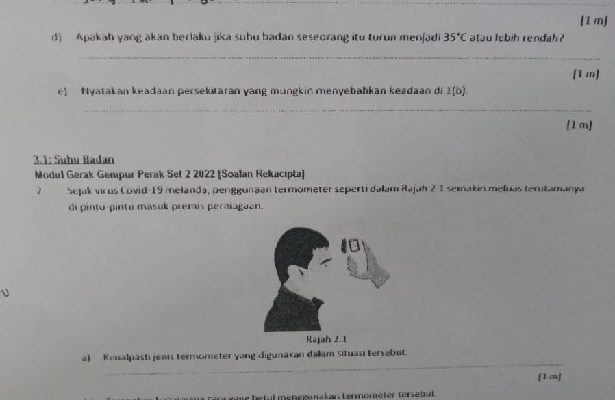 [1 m] 
d) Apakah yang akan berlaku jika suhu badan seseorang itu turun menjadi 35°C atau lebih rendah? 
_ 
[1 m] 
e) Nyatakan keadaan persekitaran yang mungkin menyebabkan keadaan di 1(b). 
_ 
[1 m] 
3.1: Suhu Badan 
Modul Gerak Gempur Perak Set 2 2022 [Soalan Rekacipta] 
2. Sejak virus Covid-19 melanda, penggunaan termometer seperti dalam Rajah 2.1 semakin meluas terutamanya 
di pintu-pintu masuk premis perniagaan. 
_ 
a) Kenalpasti jenis termometer yang digunakan dalam situasi tersebut. 
[1 m] 
ra v ang betul menggunakan termometer tersebut.