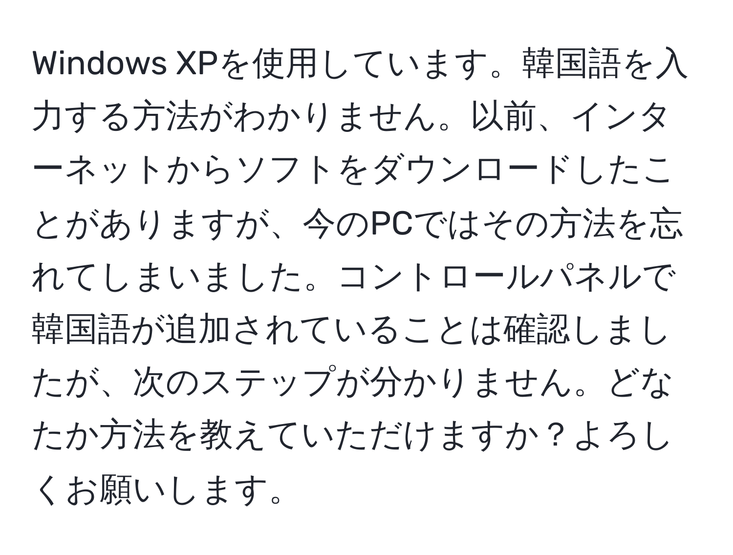 Windows XPを使用しています。韓国語を入力する方法がわかりません。以前、インターネットからソフトをダウンロードしたことがありますが、今のPCではその方法を忘れてしまいました。コントロールパネルで韓国語が追加されていることは確認しましたが、次のステップが分かりません。どなたか方法を教えていただけますか？よろしくお願いします。