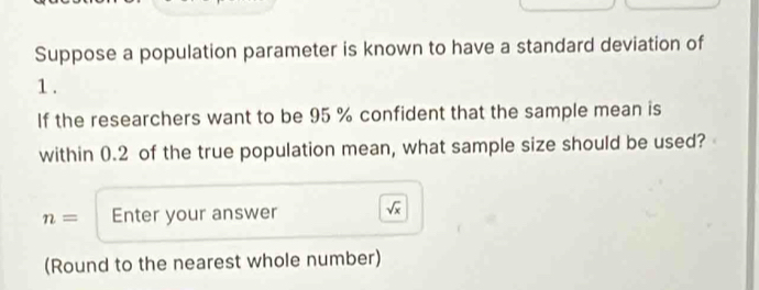 Suppose a population parameter is known to have a standard deviation of
1. 
If the researchers want to be 95 % confident that the sample mean is 
within 0.2 of the true population mean, what sample size should be used?
n= Enter your answer sqrt(x)
(Round to the nearest whole number)