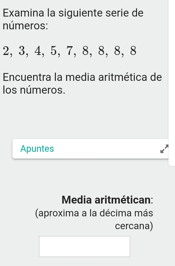 Examina la siguiente serie de 
números:
2, 3, 4, 5, 7, 8, 8, 8, 8
Encuentra la media aritmética de 
los números. 
Apuntes 
Media aritmétican: 
(aproxima a la décima más 
cercana)