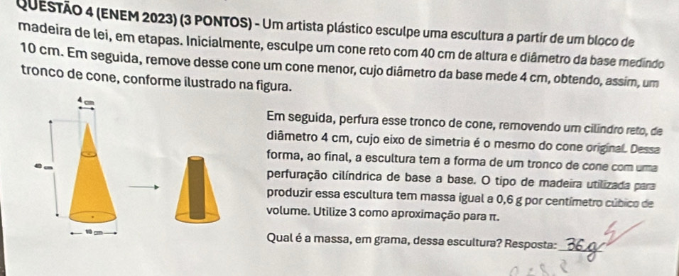 (ENEM 2023) (3 PONTOS) - Um artista plástico esculpe uma escultura a partir de um bloco de 
madeira de lei, em etapas. Inicialmente, esculpe um cone reto com 40 cm de altura e diâmetro da base medindo
10 cm. Em seguida, remove desse cone um cone menor, cujo diâmetro da base mede 4 cm, obtendo, assim, um 
tronco de cone, conforme ilustrado na figura. 
Em seguida, perfura esse tronco de cone, removendo um cilindro reto, de 
diâmetro 4 cm, cujo eixo de simetria é o mesmo do cone original. Dessa 
forma, ao final, a escultura tem a forma de um tronco de cone com ura 
perfuração cilíndrica de base a base. O tipo de madeira utilizada para 
produzir essa escultura tem massa igual a 0,6 g por centímetro cúbico de 
volume. Utilize 3 como aproximação para π. 
Qual é a massa, em grama, dessa escultura? Resposta: 
_