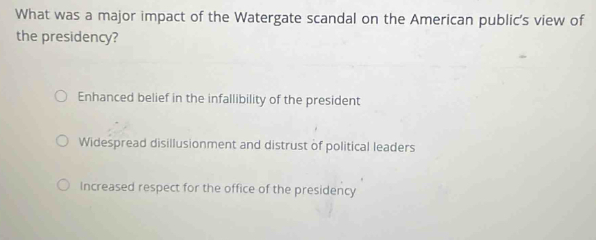 What was a major impact of the Watergate scandal on the American public's view of
the presidency?
Enhanced belief in the infallibility of the president
Widespread disillusionment and distrust of political leaders
Increased respect for the office of the presidency