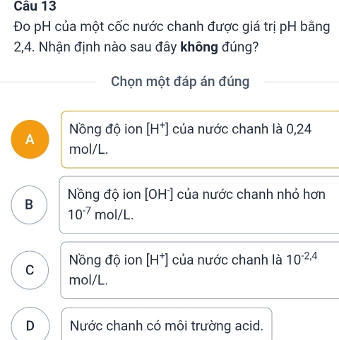 Đo pH của một cốc nước chanh được giá trị pH bằng
2,4. Nhận định nào sau đây không đúng?
Chọn một đáp án đúng
A Nồng độ ion [H^+] của nước chanh là 0,24
mol/L.
B Nồng độ ion [OH^-] của nước chanh nhỏ hơn
10^(-7)mol/L.
C Nồng độ ion [H^+] của nước chanh là 10^(-2,4)
mol/L.
D Nước chanh có môi trường acid.