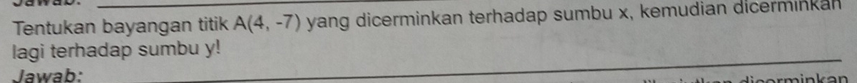 Tentukan bayangan titik A(4,-7) yang dicerminkan terhadap sumbu x, kemudian dicerminkan 
_ 
lagi terhadap sumbu y! 
Jawab: