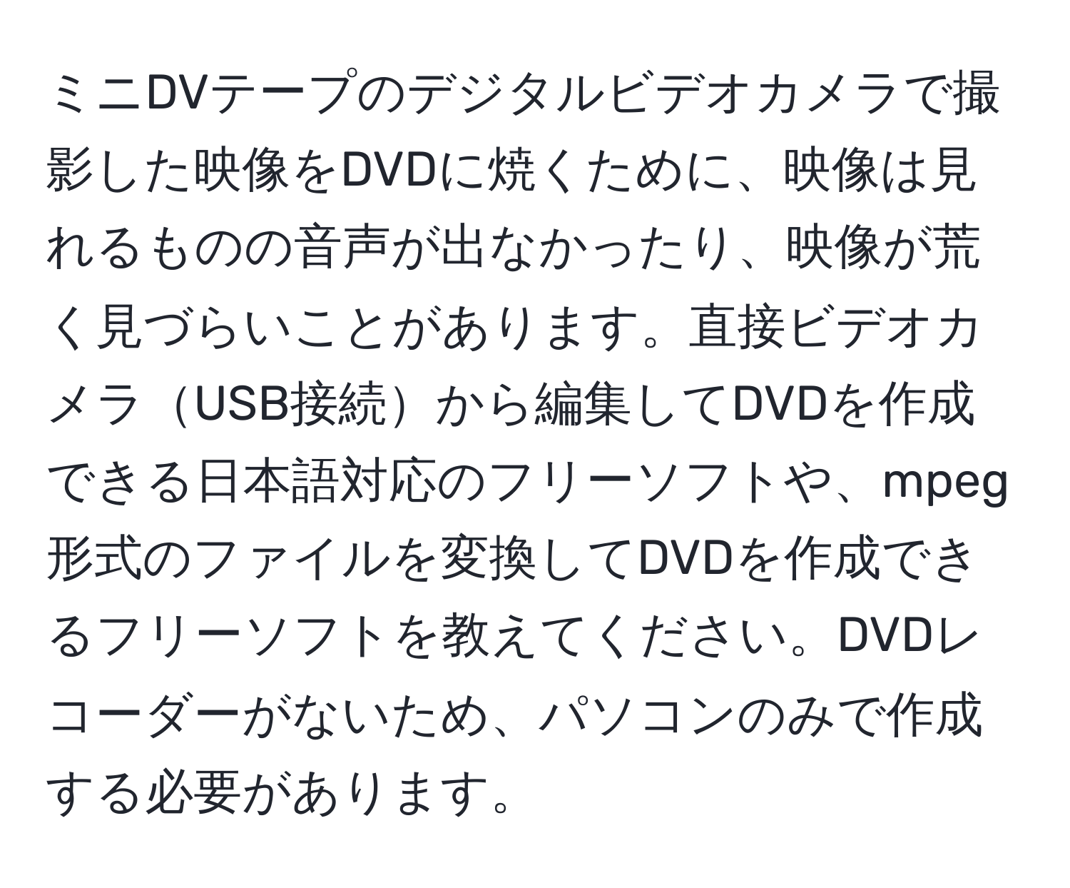 ミニDVテープのデジタルビデオカメラで撮影した映像をDVDに焼くために、映像は見れるものの音声が出なかったり、映像が荒く見づらいことがあります。直接ビデオカメラUSB接続から編集してDVDを作成できる日本語対応のフリーソフトや、mpeg形式のファイルを変換してDVDを作成できるフリーソフトを教えてください。DVDレコーダーがないため、パソコンのみで作成する必要があります。