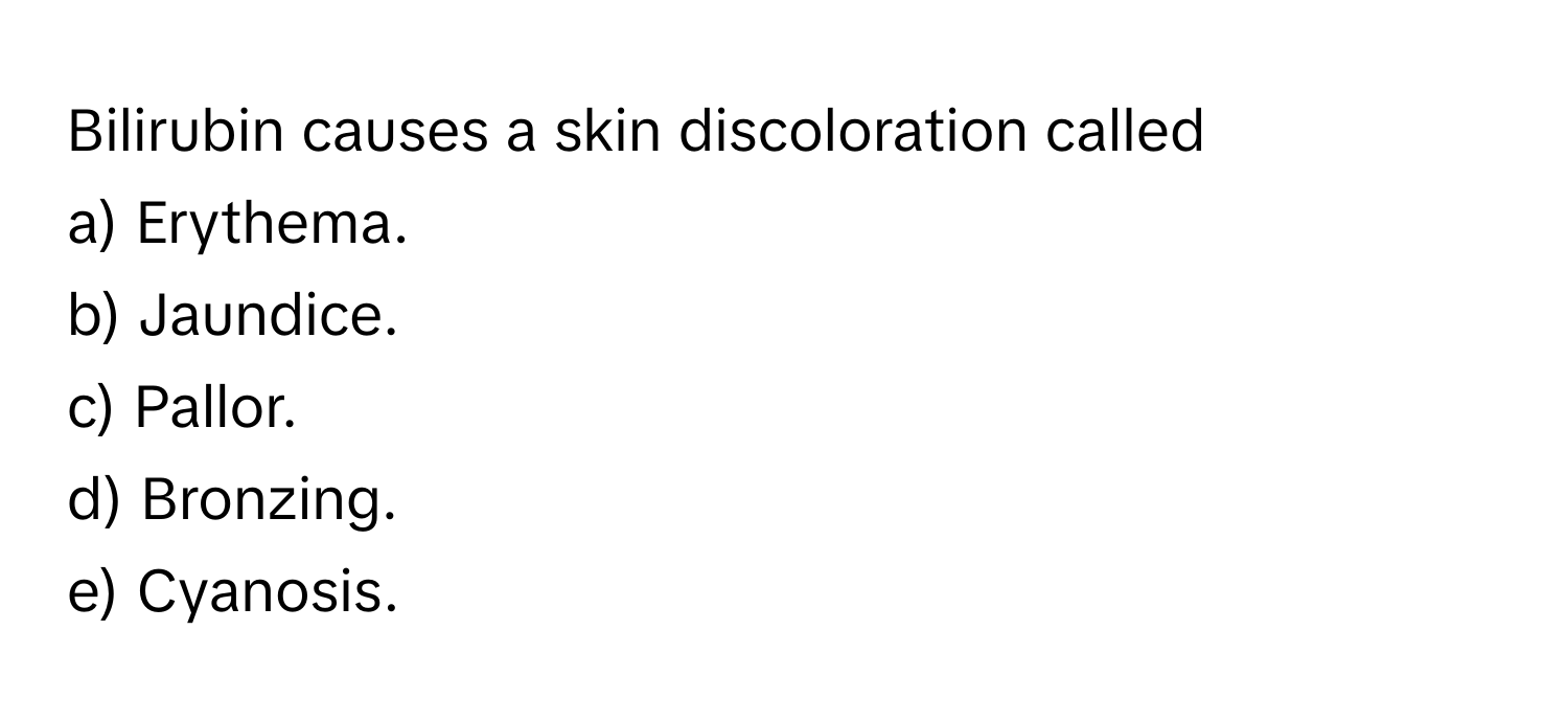 Bilirubin causes a skin discoloration called
a) Erythema.  
b) Jaundice.  
c) Pallor.  
d) Bronzing.  
e) Cyanosis.