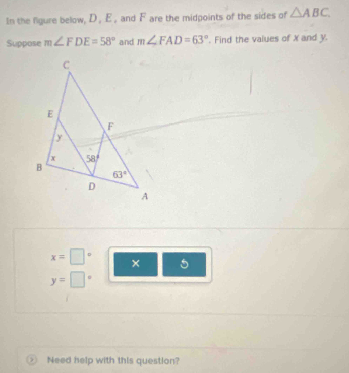 In the figure below, D, E , and F are the midpoints of the sides of △ ABC.
Suppose m∠ FDE=58° and m∠ FAD=63°. Find the values of X and y.
□
x=□ ×
y= ..28
0
Need help with this question?