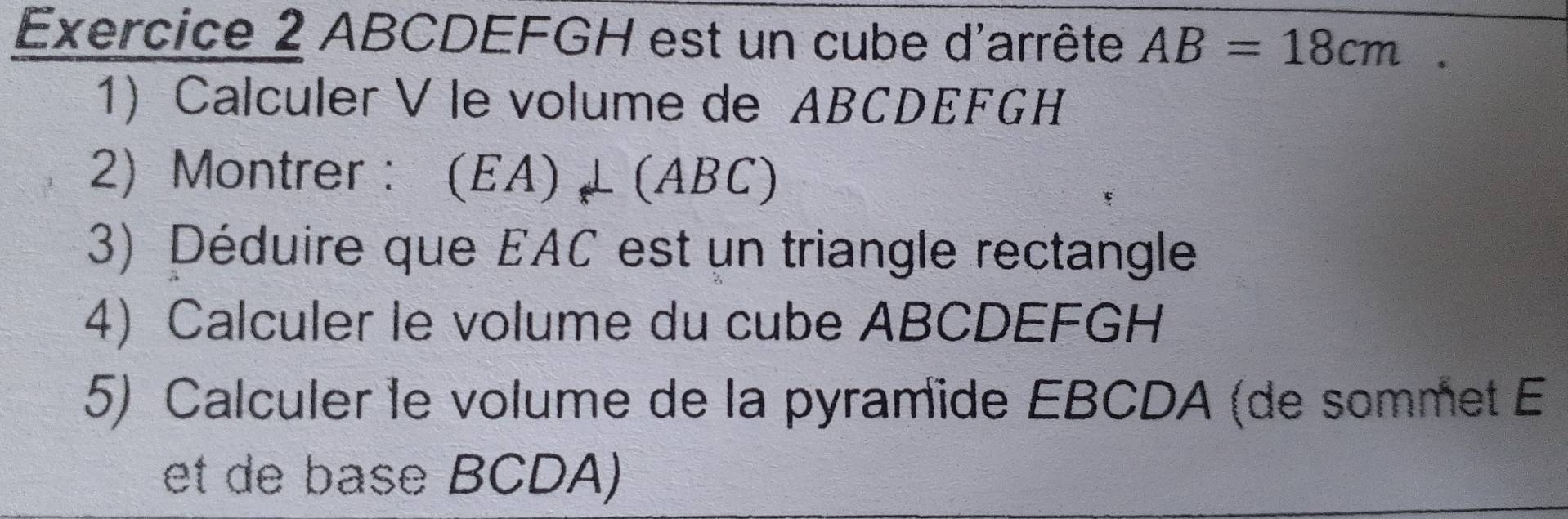 ABCDEFGH est un cube d'arrête AB=18cm. 
1) Calculer V le volume de ABCDEFGH
2) Montrer : (EA)⊥ (ABC)
3) Déduire que EAC est un triangle rectangle 
4) Calculer le volume du cube ABCDEFGH
5) Calculer le volume de la pyramïde EBCDA (de sommet E 
et de base BCDA)