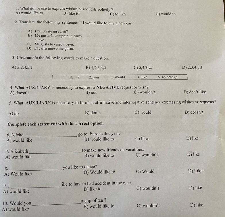 What do we use to express wishes or requests politely ?
A) would like to B) like to C) to like D) would to
2. Translate the following sentence. “ I would like to buy a new car.”
A) Compraste un carro?
B) Me gustaría comprar un carro
nuevo.
C) Me gusta tu carro nuevo.
D) El carro nuevo me gusta.
3. Unscramble the following words to make a question.
A) 3, 2, 4, 5, 1 B) 1, 2, 3, 4, 5 C) 5, 4, 3, 2, 1 D) 2, 3, 4, 5, 1
1. ? 2. you 3. Would 4. like 5. an orange
4. What AUXILIARY is necessary to express a NEGATIVE request or wish?
A) doesn’t B) not C) wouldn't D) don’t like
5. What AUXILIARY is necessary to form an affirmative and interrogative sentence expressing wishes or requests?
A) do B) don’t C) would D) doesn’t
Complete each statement with the correct option.
6. Michel_ go to Europe this year.
A) would like B) would like to C) likes D) like
7. Elizabeth _to make new friends on vacations.
A) would like B) would like to C) wouldn’t D) like
8._
you like to dance?
A) Would like B) Would like to C) Would D) Likes
9. 1 like to have a bad accident in the race.
A) would like B) like to C) wouldn't D) like
10. Would you _a cup of tea ?
A) would like B) would like to C) wouldn’t D) like