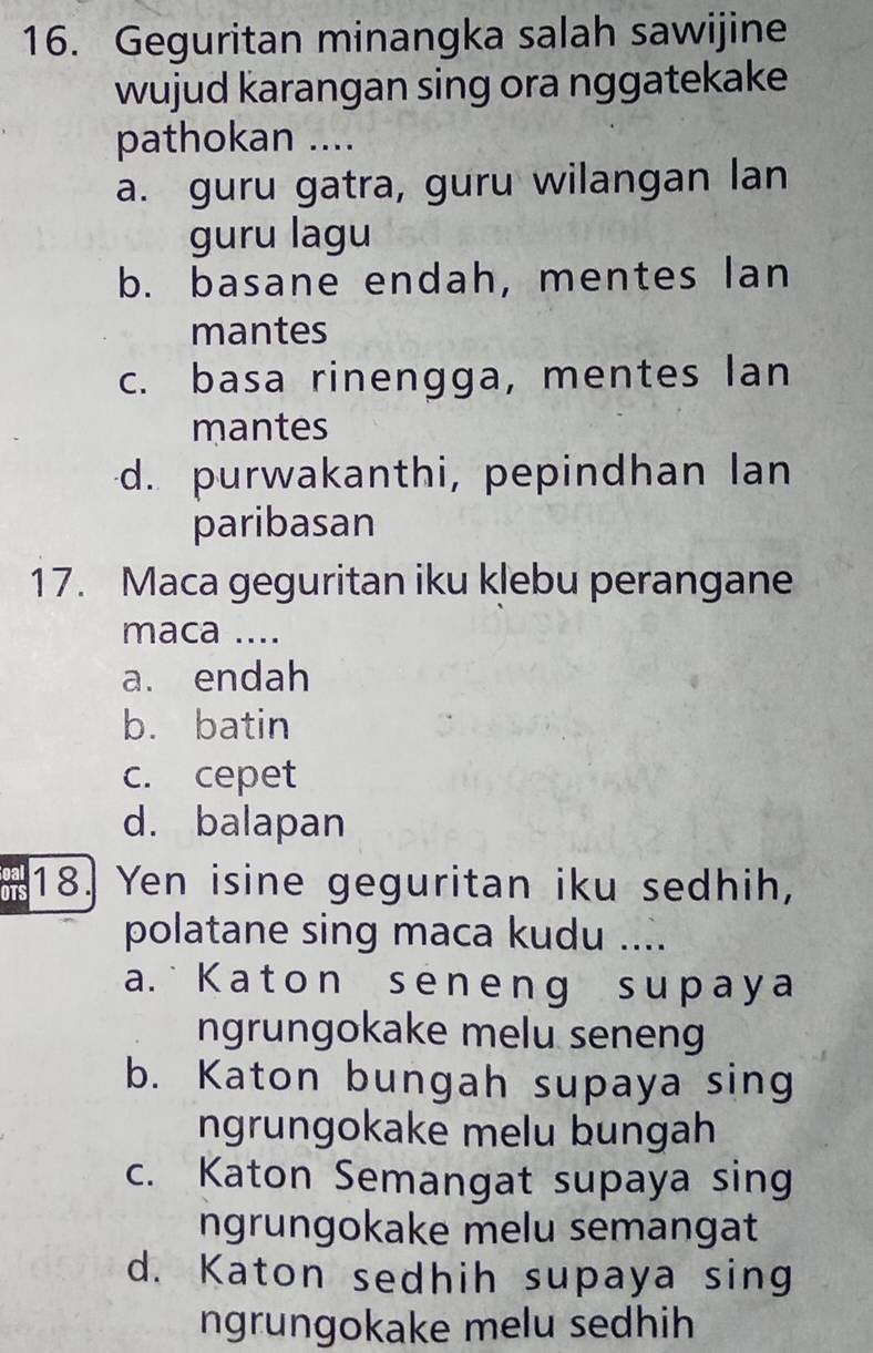 Geguritan minangka salah sawijine
wujud karangan sing ora nggatekake
pathokan ....
a. guru gatra, guru wilangan lan
guru lagu
b. basane endah, mentes lan
mantes
c. basa rinengga, mentes Ian
mantes
d. purwakanthi, pepindhan lan
paribasan
17. Maca geguritan iku klebu perangane
maca ....
a. endah
b. batin
c. cepet
d. balapan
18. Yen isine geguritan iku sedhih,
polatane sing maca kudu ....
a. Kat on seneng suрaya
ngrungokake melu seneng
b. Katon bungah supaya sing
ngrungokake melu bungah
c. Katon Semangat supaya sing
ngrungokake melu semangat
d. Katon sedhih supaya sing
ngrungokake melu sedhih