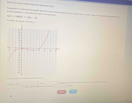 Select the correci answer from each drop-down mesu 
A population's instantaneous growth rate is the rate at which it grows for every instant in time. Function r given the intantmms growth oe of a
r(x)=0.06(x^3+1)(x-6) truit fly population x days after the start of an experiment 
Consider the graph of function r 
Use he graph to complete each steement. 
w . Based on the istantanoous growth rats, the population decressed 
Funizion rhas days and the population increased
days
Reuel