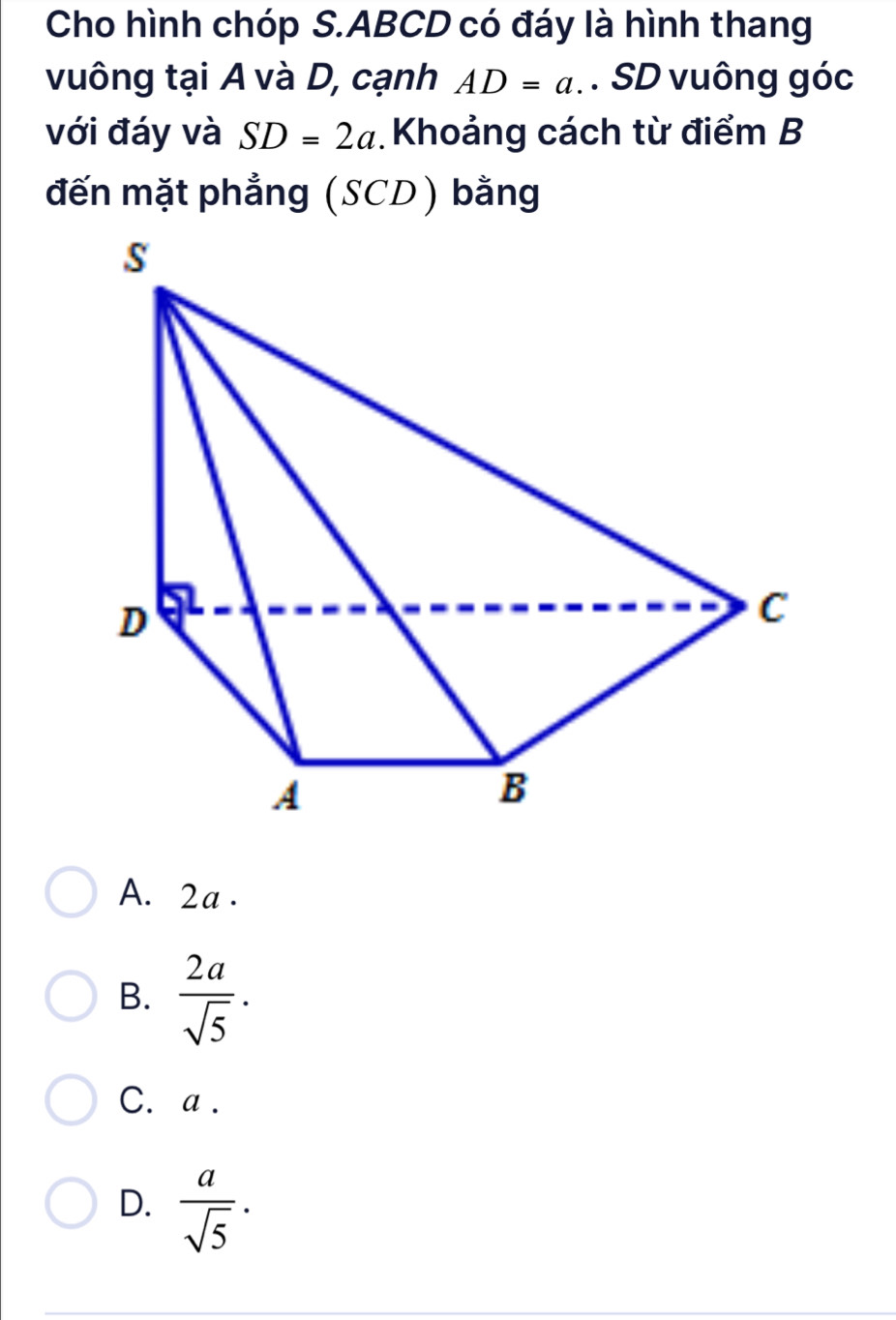 Cho hình chóp S. ABCD có đáy là hình thang
vuông tại A và D, cạnh AD=a. SD vuông góc
với đáy và SD=2a Khoảng cách từ điểm B
đến mặt phẳng (SCD) bằng
A. 2a.
B.  2a/sqrt(5) .
C. a.
D.  a/sqrt(5) ·