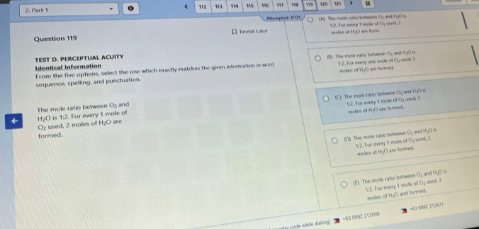 <
2. Part 1 112 113 114 115 16 117 158 119 120 125 u
Attempted: 2/121 (A) The mole ratin between O_1 and n/
Question 119 A Revisit Later 12. For every 1 mole of Oy used. ? moles of M; O are form.
O_1
TEST D. PERCEPTUAL ACUITY and 4-x
Identical Information used. 2
From the five options, select the one which exactly matches the given information in word (B) The mole ratio between 1:2. For every one mole of eotes of H_2O are formed O_1
sequence, spelling, and punctuation.
(C) The mole ratio between O_1
O_3
The mole ratio between O_2 and and H_1O
1:2. For every 1 mole of moles of H_2O are foreed. used 2
← H_2O is 1:2. For every 1 mole of
O_2 used. 2 moles of H_2O are
(D) The mole ratio between O_1 xod H_2O s
formed.
1:2. For every 1 mole of O_2 used. 2
moles of H_2O are formeds.
(E) The mole ratio between O_2 and H_2O
1:2. For every 1 mole a O_2 used. 2
moles of H_2O and formed.
stry code while dialing) +63 9992 212609 +63 9992 212621