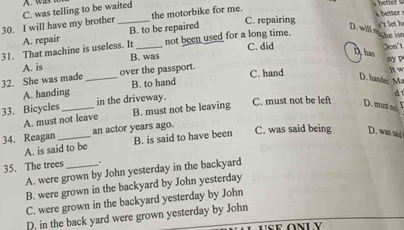a
C. was telling to be waited
C. repairing better !
30. I will have my brother_ the motorbike for me.
A. repair B. to be repaired
D. will n
31. That machine is useless. It _not been used for a long time. 't let h She isn
C. did
Dhas
A. is Don't
B. was ny p
32. She was made _over the passport. C. hand It w
A. handing B. to hand
D. hande Ma
33. Bicycles_ in the driveway.
d
A. must not leave B. must not be leaving C. must not be left D. must ao
34. Reagan _an actor years ago.
A. is said to be B. is said to have been C. was said being D. was said 
35. The trees _.
A. were grown by John yesterday in the backyard
B. were grown in the backyard by John yesterday
C. were grown in the backyard yesterday by John
D. in the back yard were grown yesterday by John