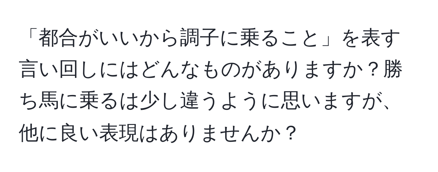 「都合がいいから調子に乗ること」を表す言い回しにはどんなものがありますか？勝ち馬に乗るは少し違うように思いますが、他に良い表現はありませんか？