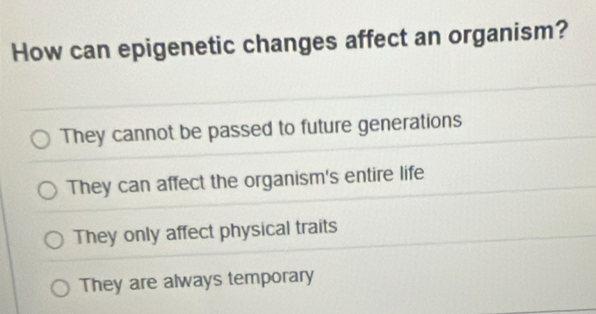 How can epigenetic changes affect an organism?
They cannot be passed to future generations
They can affect the organism's entire life
They only affect physical traits
They are always temporary