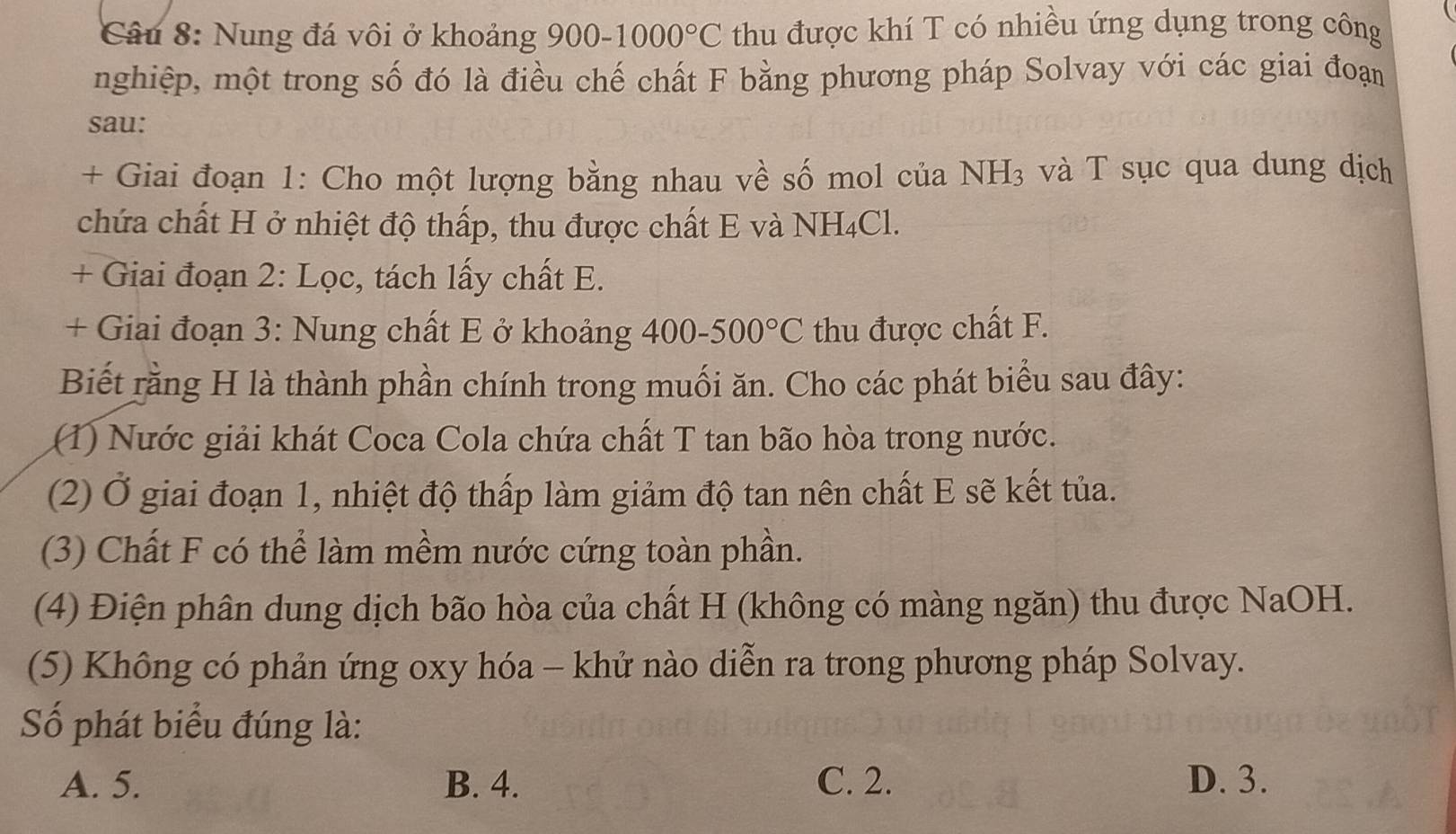 Nung đá vôi ở khoảng 900-1000°C thu được khí T có nhiều ứng dụng trong công
nghiệp, một trong số đó là điều chế chất F bằng phương pháp Solvay với các giai đoạn
sau:
+ Giai đoạn 1: Cho một lượng bằng nhau về số mol của NH_3 và T sục qua dung dịch
chứa chất H ở nhiệt độ thấp, thu được chất E và NH_4Cl. 
+ Giai đoạn 2: Lọc, tách lấy chất E.
+ Giai đoạn 3: Nung chất E ở khoảng ở 400-500°C thu được chất F.
Biết rằng H là thành phần chính trong muối ăn. Cho các phát biểu sau đây:
(1) Nước giải khát Coca Cola chứa chất T tan bão hòa trong nước.
(2) Ở giai đoạn 1, nhiệt độ thấp làm giảm độ tan nên chất E sẽ kết tủa.
(3) Chất F có thể làm mềm nước cứng toàn phần.
(4) Điện phân dung dịch bão hòa của chất H (không có màng ngăn) thu được NaOH.
(5) Không có phản ứng oxy hóa - khử nào diễn ra trong phương pháp Solvay.
Số phát biểu đúng là:
A. 5. B. 4. C. 2. D. 3.