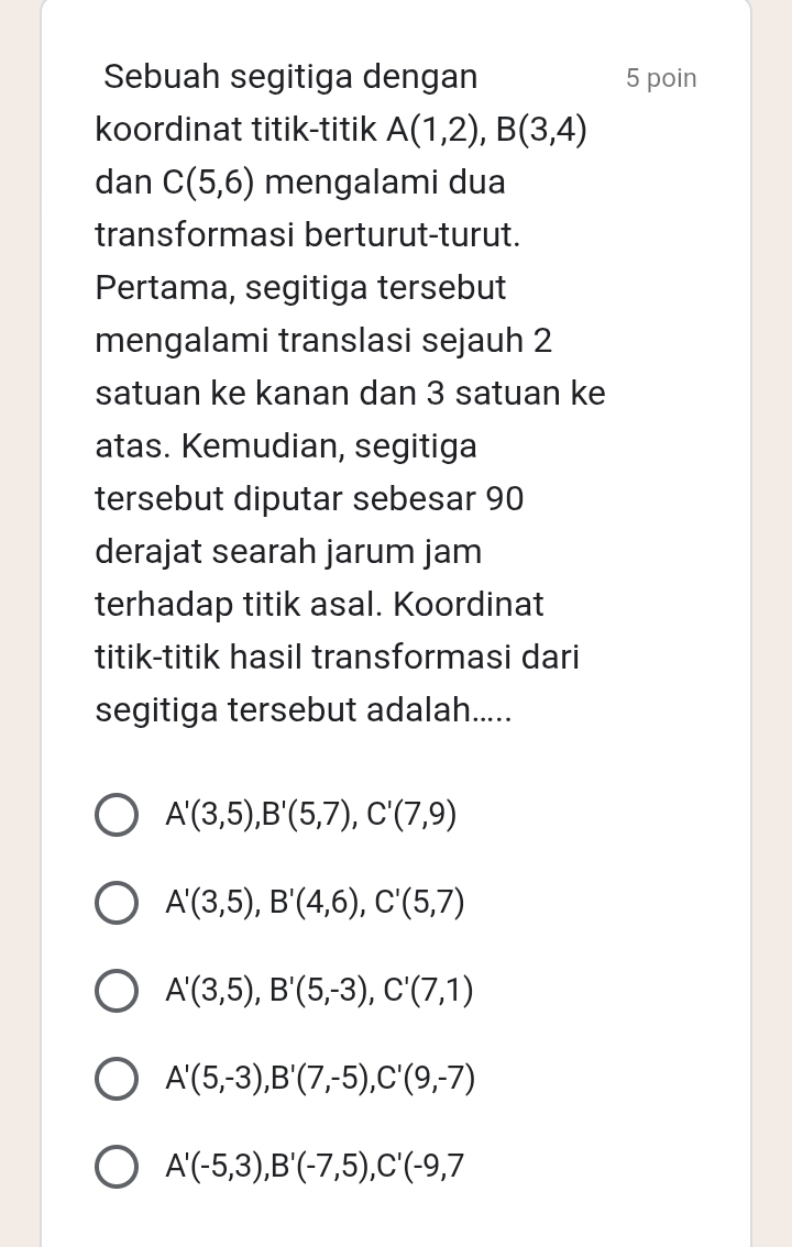 Sebuah segitiga dengan 5 poin
koordinat titik-titik A(1,2), B(3,4)
dan C(5,6) mengalami dua
transformasi berturut-turut.
Pertama, segitiga tersebut
mengalami translasi sejauh 2
satuan ke kanan dan 3 satuan ke
atas. Kemudian, segitiga
tersebut diputar sebesar 90
derajat searah jarum jam
terhadap titik asal. Koordinat
titik-titik hasil transformasi dari
segitiga tersebut adalah.....
A'(3,5), B'(5,7), C'(7,9)
A'(3,5), B'(4,6), C'(5,7)
A'(3,5), B'(5,-3), C'(7,1)
A'(5,-3), B'(7,-5), C'(9,-7)
A'(-5,3), B'(-7,5), C'(-9,7